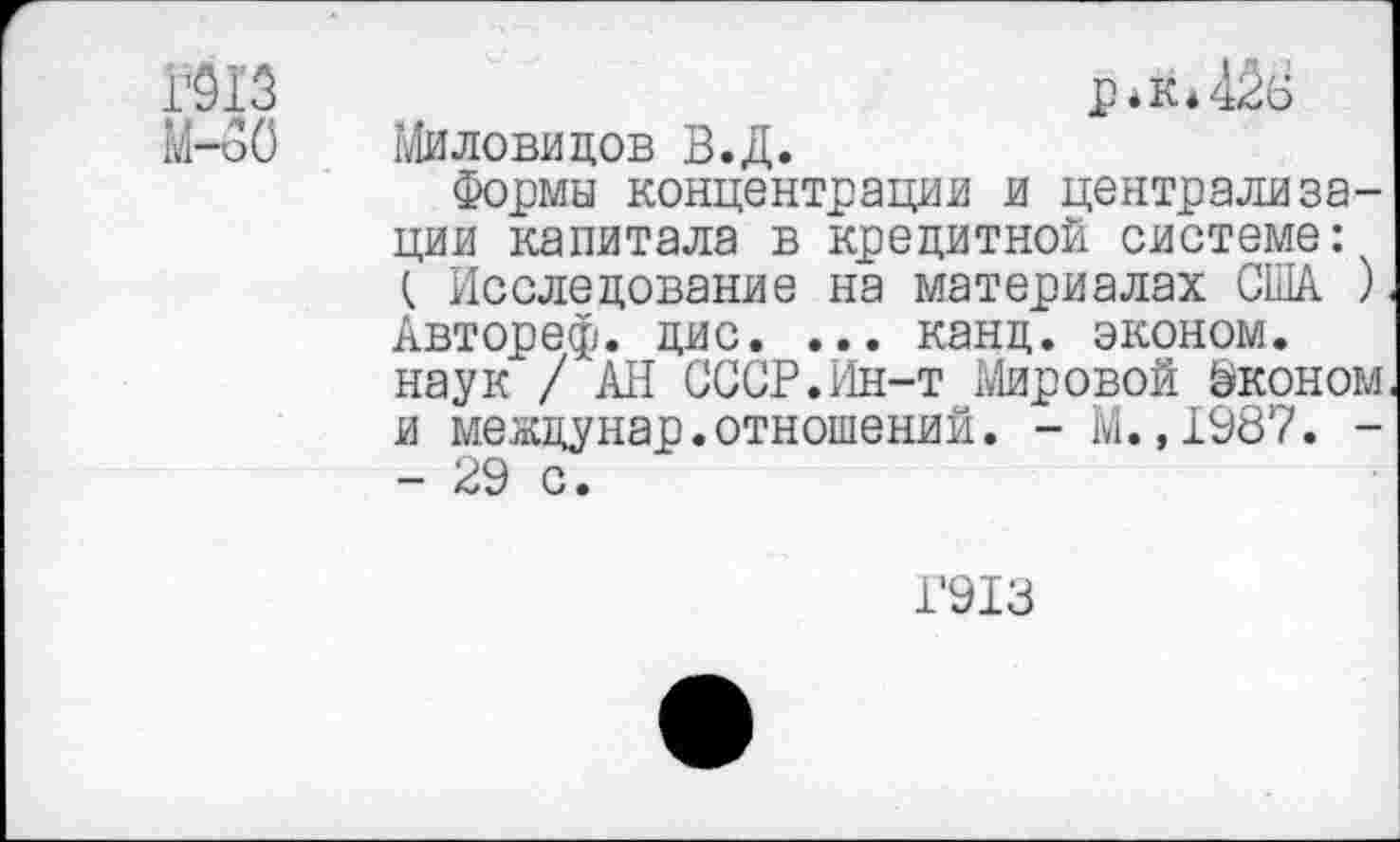 ﻿Р*к*42в Миловидов В.Д.
Формы концентрации и централизации капитала в кредитной системе: (. Исследование на материалах США ) Автореф. дис. ... канд. эконом, наук / АН СССР.Ин-т Мировой ©коном и междунар.отношений. - М.,1987. -- 29 с.
1’913